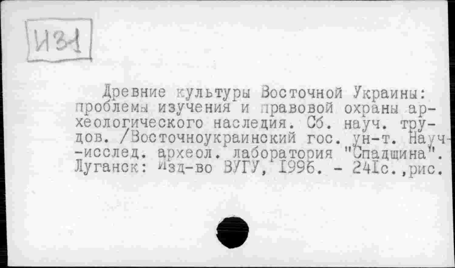 ﻿Древние нультуры Восточной Украины: проблемы изучения и правовой охраны археологического наследия. Об. науч, трудов. /Восточноукраинский гос. ун-т. Науч -исслед. археол. лаборатория "Спадщина6. Луганск: ^зд-во ЗУГУ, 1996. - 241с.,рис.